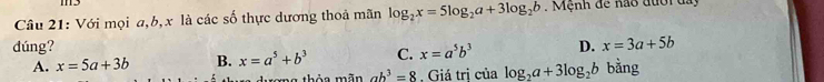 Với mọi a, b, x là các số thực dương thoả mãn log _2x=5log _2a+3log _2b. Mệnh đề nao đưới đay
dúng? D. x=3a+5b
A. x=5a+3b B. x=a^5+b^3 C. x=a^5b^3
rong thỏa mãn ab^3=8.Giá tri của log _2a+3log _2b bằng