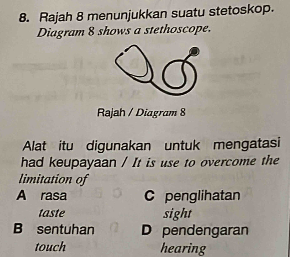 Rajah 8 menunjukkan suatu stetoskop.
Diagram 8 shows a stethoscope.
Rajah / Diagram 8
Alat itu digunakan untuk mengatasi
had keupayaan / It is use to overcome the
limitation of
A rasa C penglihatan
taste sight
B sentuhan D pendengaran
touch hearing