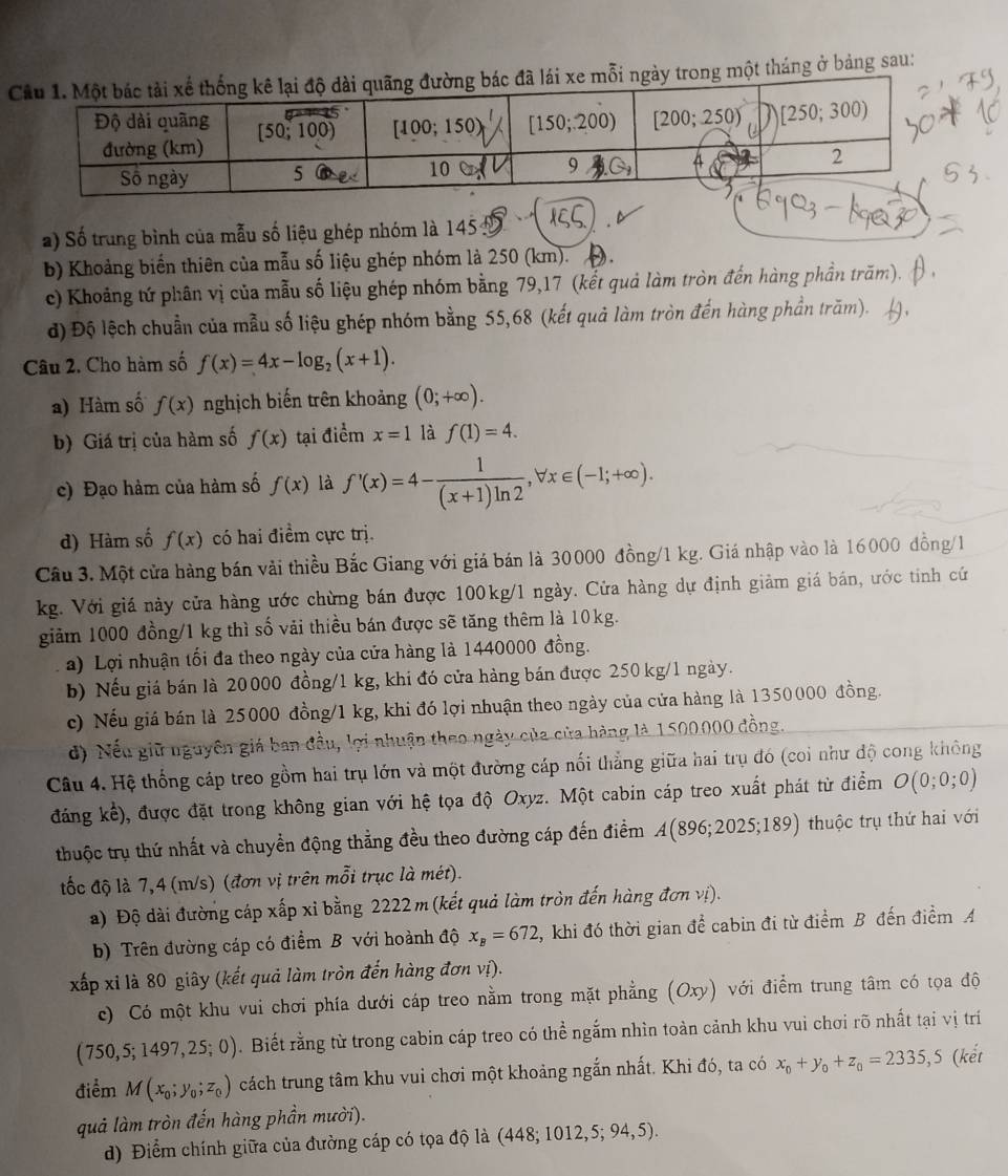 một tháng ở bảng sau:
a) Số trung bình của mẫu số liệu ghép nhóm là 145:
b) Khoảng biến thiên của mẫu số liệu ghép nhóm là 250 (km). ).
c) Khoảng tứ phân vị của mẫu số liệu ghép nhóm bằng 79,17 (kết quả làm tròn đến hàng phần trăm).
d) Độ lệch chuẩn của mẫu số liệu ghép nhóm bằng 55,68 (kết quả làm tròn đến hàng phần trăm).
Câu 2. Cho hàm số f(x)=4x-log _2(x+1).
a) Hàm số f(x) nghịch biến trên khoảng (0;+∈fty ).
b) Giá trị của hàm số f(x) tại điểm x=1 là f(1)=4.
c) Đạo hàm của hàm số f(x) là f'(x)=4- 1/(x+1)ln 2 ,forall x∈ (-1;+∈fty ).
d) Hàm số f(x) có hai điểm cực trị.
Câu 3. Một cửa hàng bán vải thiều Bắc Giang với giá bán là 30000 đồng/1 kg. Giá nhập vào là 16000 đồng/1
kg. Với giá này cửa hàng ước chừng bán được 100kg/1 ngày. Cửa hàng dự định giảm giá bán, ước tinh cứ
giảm 1000 đồng/1 kg thì số vải thiều bán được sẽ tăng thêm là 10kg.
a) Lợi nhuận tối đa theo ngày của cửa hàng là 1440000 đồng.
b) Nếu giá bán là 20000 đồng/1 kg, khi đó cửa hàng bán được 250 kg/1 ngày.
c) Nếu giá bán là 25000 đồng/1 kg, khi đó lợi nhuận theo ngày của cửa hàng là 1350000 đồng.
d) Nếu giữ nguyên giá ban đầu, lợi nhuận theo ngày của của hàng là 1500.000 đồng.
Câu 4. Hệ thống cáp treo gồm hai trụ lớn và một đường cáp nối thẳng giữa hai trụ đó (coi như độ cong không
đáng kể), được đặt trong không gian với hệ tọa độ Oxyz. Một cabin cáp treo xuất phát từ điểm O(0;0;0)
thuộc trụ thứ nhất và chuyển động thẳng đều theo đường cáp đến điểm A A(896;2025;189) thuộc trụ thứ hai với
tốc độ là 7,4 (m/s) (đơn vị trên mỗi trục là mét).
a) Độ dài đường cáp xấp xỉ bằng 2222 m (kết quả làm tròn đến hàng đơn vị).
b) Trên đường cáp có điểm B với hoành độ x_B=672 4, khi đó thời gian để cabin đi từ điểm B đến điểm A
xấp xỉ là 80 giây (kết quả làm tròn đến hàng đơn vị).
c) Có một khu vui chơi phía dưới cáp treo nằm trong mặt phẳng (Oxy) với điểm trung tâm có tọa độ
( 750,5; 1497,25;0). Biết rằng từ trong cabin cáp treo có thể ngắm nhìn toàn cảnh khu vui chơi rõ nhất tại vị trí
điểm M(x_0;y_0;z_0) cách trung tâm khu vui chơi một khoảng ngắn nhất. Khi đó, ta có x_0+y_0+z_0=2335,5 (kết
quả làm tròn đến hàng phần mười).
d) Điểm chính giữa của đường cáp có tọa độ là ( 448;1012,5;94,5).