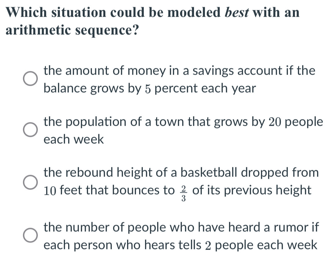 Which situation could be modeled best with an
arithmetic sequence?
the amount of money in a savings account if the
balance grows by 5 percent each year
the population of a town that grows by 20 people
each week
the rebound height of a basketball dropped from
10 feet that bounces to  2/3  of its previous height
the number of people who have heard a rumor if
each person who hears tells 2 people each week