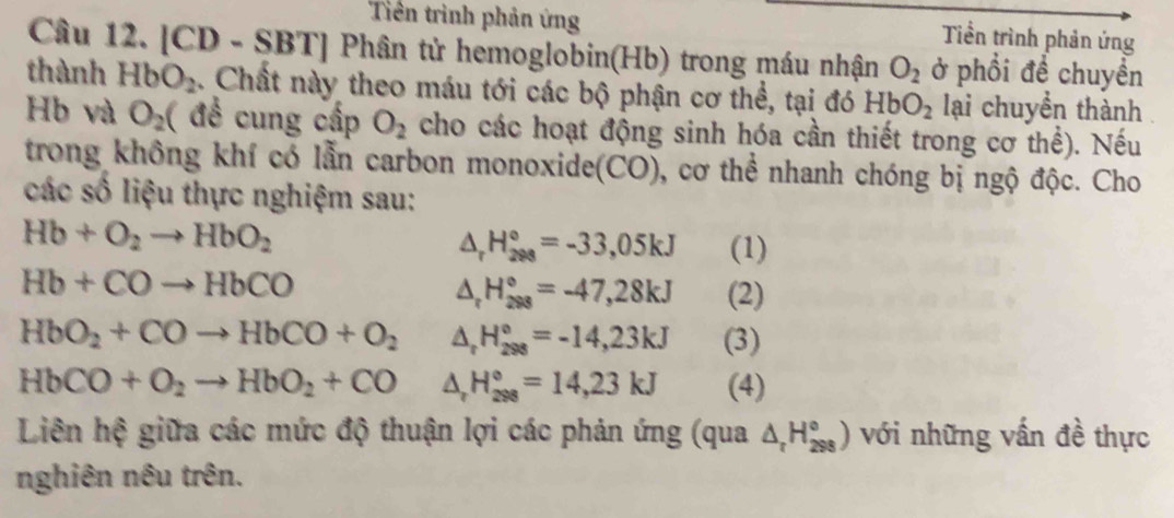 Tiên trình phản ứng Tiền trình phản ứng 
Câu 12. [CD - SBT] Phân tử hemoglobin(Hb) trong máu nhận O_2 ở phổi đề chuyền 
thành HbO_2. Chất này theo máu tới các bộ phận cơ thể, tại đó HbO_2 lại chuyền thành 
Hb và O_2 ( đề cung cấp O_2 cho các hoạt động sinh hóa cần thiết trong cơ thể). Nếu 
trong không khí có lẫn carbon monoxide(CO), cơ thể nhanh chóng bị ngộ độc. Cho 
các số liệu thực nghiệm sau:
Hb+O_2to HbO_2
△ _rH_(298)°=-33,05kJ (1)
Hb+COto HbCO
△ _rH_(298)°=-47,28kJ (2)
HbO_2+COto HbCO+O_2 △ _rH_(298)°=-14,23kJ (3)
HbCO+O_2to HbO_2+CO △ _rH_(298)°=14,23kJ (4) 
Liên hệ giữa các mức độ thuận lợi các phản ứng (qua △ _rH_(298)°) với những vấn đề thực 
nghiên nêu trên.