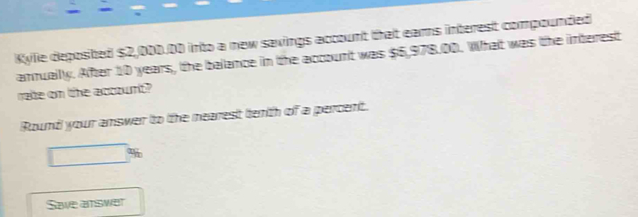 Kylie deposited $2,000.00 into a new savings account that eams interest compounded 
annuallly. After 10 years, the balance in the account was $6,978.00. What was the interest 
rate on the account? 
Round your answer to the nearest tenth of a percent. 
Save answer