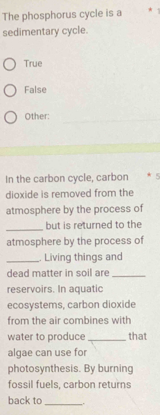 The phosphorus cycle is a * 1
sedimentary cycle.
True
False
Other:
In the carbon cycle, carbon * 5
dioxide is removed from the
atmosphere by the process of
_
but is returned to the
atmosphere by the process of
_. Living things and
dead matter in soil are_
reservoirs. In aquatic
ecosystems, carbon dioxide
from the air combines with
water to produce_ that
algae can use for
photosynthesis. By burning
fossil fuels, carbon returns
back to_
.