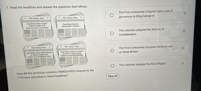Read the headlines and answer the questions that follows. 
The First continental congress sent a list of 
The Daily Star The Daily Star grievances to KIng George III 
al Bemon Onlea Ch oe 
Money Losé from Taa in Ropaid B H ate Maachaóa Lagulman Onast Briti Disolve 
The colonists adopted the Articles of 
Confederation 
The Daily Star The Daily Star 
Grat Britai Alloea Btal Officiale = A na Charal == Gron Benai Authorises Colord Caoren dn Cuartor Resh on Great Britain. The First Continental Congress declared war 
Coms to fr tn Englad for Tral Suller in Unscrapied BaBng 
The colonists adopted the Bill of Rights. 
How did the American colonists IMMEDIATELY respond to the 
1774 laws described in these headlines? Clear All
