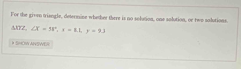 For the given triangle, determine whether there is no solution, one solution, or two solutions.
△ XYZ, ∠ X=58°, x=8.1, y=9.3
SHOW ANSWER