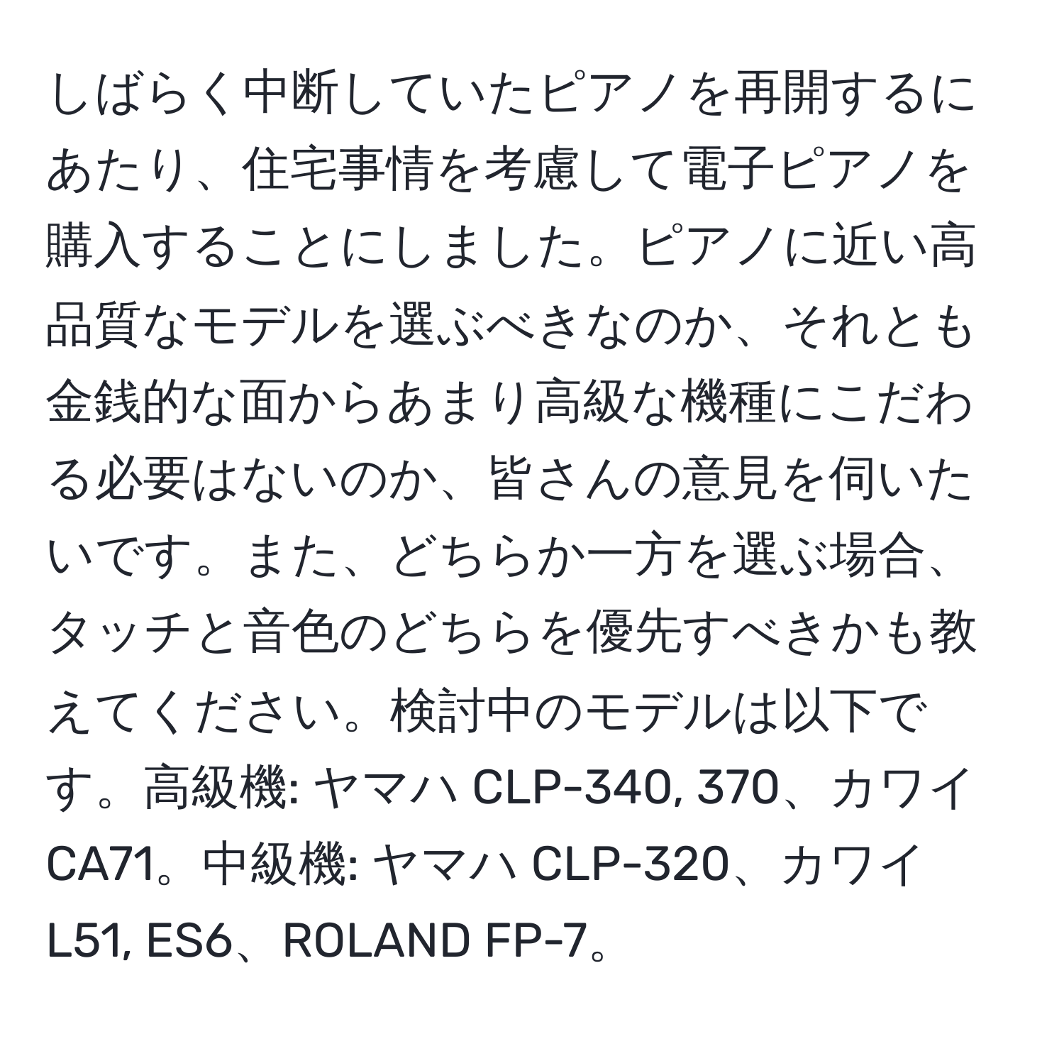 しばらく中断していたピアノを再開するにあたり、住宅事情を考慮して電子ピアノを購入することにしました。ピアノに近い高品質なモデルを選ぶべきなのか、それとも金銭的な面からあまり高級な機種にこだわる必要はないのか、皆さんの意見を伺いたいです。また、どちらか一方を選ぶ場合、タッチと音色のどちらを優先すべきかも教えてください。検討中のモデルは以下です。高級機: ヤマハ CLP-340, 370、カワイ CA71。中級機: ヤマハ CLP-320、カワイ L51, ES6、ROLAND FP-7。