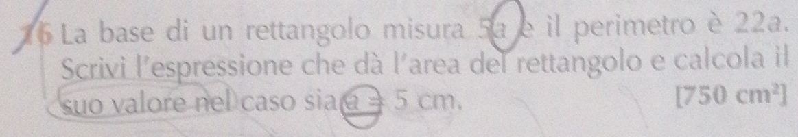 La base di un rettangolo misura 5a e il perimetro è 22a. 
Scrivi l'espressione che dà l'area del rettangolo e calcola il 
suo valore nel caso sia = 5 cm. [750cm^2]