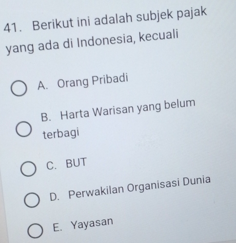 Berikut ini adalah subjek pajak
yang ada di Indonesia, kecuali
A. Orang Pribadi
B. Harta Warisan yang belum
terbagi
C. BUT
D. Perwakilan Organisasi Dunia
E. Yayasan