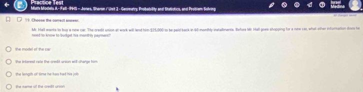 Practice Test
Math Models A - Fall - PHS - Jones, Sharon / Unit 2 - Geometry, Probability and Statistics, and Problem Solving
edina
A changes saves
19. Choose the correct answer.
Mr. Hall wants to buy a new car. The credit union at work will lend him $25,000 to be paid back in 60 monthly installments. Before Mr. Hall goes shopping for a new car, what other information does he
need to know to budget his monthly payment?
the model of the car
the interest rate the credit union will charge him
the length of time he has had his job
the name of the credit union