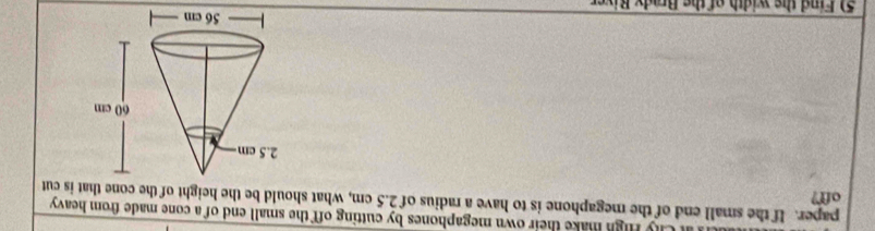 Chy High make their own megaphones by cutting off the small end of a cone made from heavy 
paper. If the small end of the megaphone is to have a radius of 2.5 cm, what should be the height of the cone that is cut 
off? 
5 Find the width of the Brady River