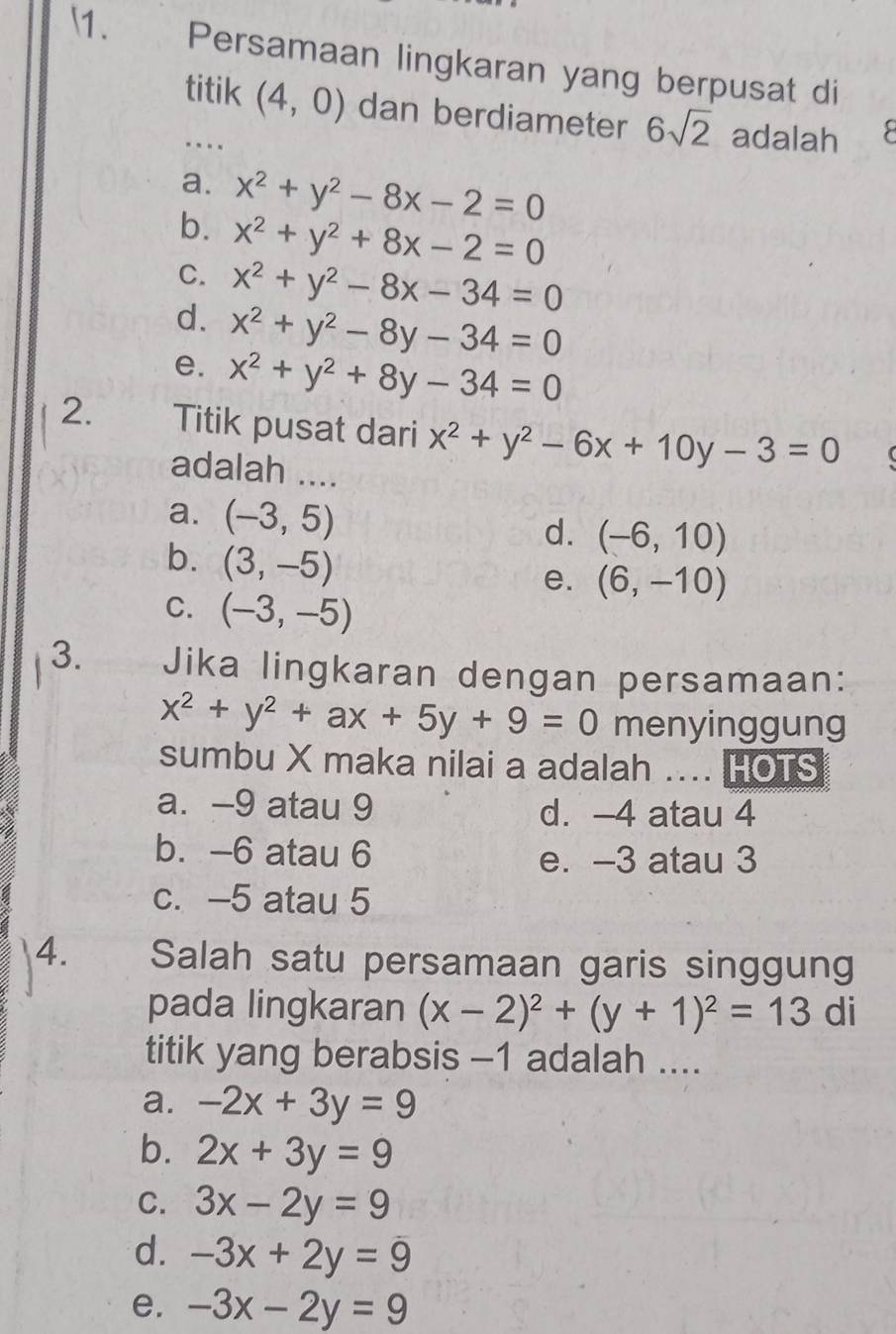 ₹Persamaan lingkaran yang berpusat di
titik (4,0) dan berdiameter 6sqrt(2) adalah 
…
a. x^2+y^2-8x-2=0
b. x^2+y^2+8x-2=0
C. x^2+y^2-8x-34=0
d. x^2+y^2-8y-34=0
e. x^2+y^2+8y-34=0
2. Titik pusat dari x^2+y^2-6x+10y-3=0
adalah ....
a. (-3,5)
d. (-6,10)
b. (3,-5)
e. (6,-10)
C. (-3,-5)
3. Jika lingkaran dengan persamaan:
x^2+y^2+ax+5y+9=0 menyinggung
sumbu X maka nilai a adalah .... HOTS
a. -9 atau 9 d. -4 atau 4
b. -6 atau 6
e. -3 atau 3
c. -5 atau 5
4. Salah satu persamaan garis singgung
pada lingkaran (x-2)^2+(y+1)^2=13 di
titik yang berabsis -1 adalah ....
a. -2x+3y=9
b. 2x+3y=9
C. 3x-2y=9
d. -3x+2y=9
e. -3x-2y=9