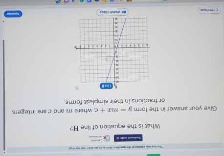 This is a new version of the question. Make sure you starl new workings. 
Bookwork code: 21 Calculation 
not alloves 
What is the equation of line H? 
Give your answer in the form y=mx+c , where m and c are integers 
or fractions in their simplest forms. 
< Previous =* Watch video Answer