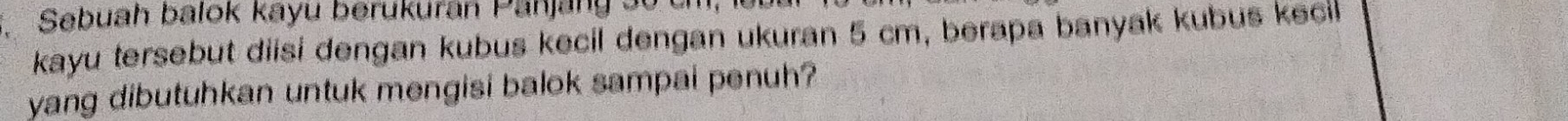 Sebuah balok kayu berukuran Panjang 30
kayu tersebut diisi dengan kubus kecil dengan ukuran 5 cm, berapa banyak kubus kecil 
yang dibutuhkan untuk mengisi balok sampai penuh?