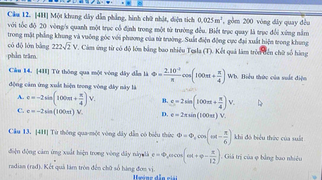 [4H] Một khung dây dẫn phẳng, hình chữ nhật, diện tích 0,025m^2 , gồm 200 vòng dây quay đều
với tốc độ 20 vòng/s quanh một trục cố định trong một từ trường đều. Biết trục quay là trục đối xứng nằm
trong mặt phẳng khung và vuông góc với phương của từ trường. Suất điện động cực đại xuất hiện trong khung
có độ lớn bằng 222sqrt(2)V T. Cảm ứng từ có độ lớn bằng bao nhiêu Tesla (T). Kết quả làm tròn đến chữ số hàng
phần trăm.
Câu 14. [4H] Từ thông qua một vòng dây dẫn là Phi = (2.10^(-2))/π  cos (100π t+ π /4 ) Wb. Biểu thức của suất điện
động cảm ứng xuất hiện trong vòng dây này là
A. c=-2sin (100π t+ π /4 )V.
B. e=2sin (100π t+ π /4 )V.
C. e=-2sin (100π t)V.
D. e=2π sin (100π t)V. 
Câu 13. [4H] Từ thông qua một vòng dây dẫn có biểu thức Phi =Phi _0cos (omega t- π /6 ) khi đó biểu thức của suất
điện động cảm ứng xuất hiện trong vòng dây này là e=Phi _0omega cos (omega t+varphi - π /12 ) , Giá trị của φ bằng bao nhiêu
radian (rad). Kết quả làm tròn đến chữ số hàng đơn vị.
Hướng dẫn giải