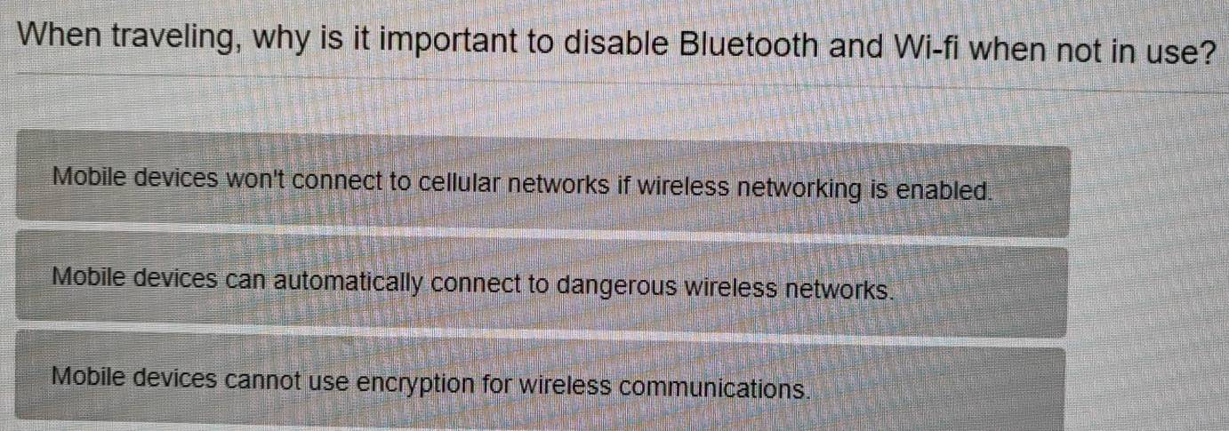 When traveling, why is it important to disable Bluetooth and Wi-fi when not in use?
Mobile devices won't connect to cellular networks if wireless networking is enabled.
Mobile devices can automatically connect to dangerous wireless networks.
Mobile devices cannot use encryption for wireless communications.