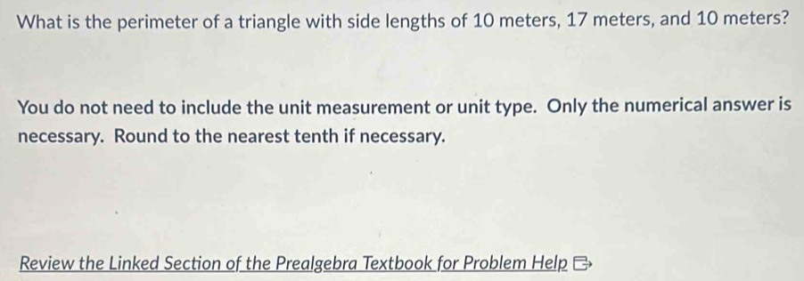 What is the perimeter of a triangle with side lengths of 10 meters, 17 meters, and 10 meters? 
You do not need to include the unit measurement or unit type. Only the numerical answer is 
necessary. Round to the nearest tenth if necessary. 
Review the Linked Section of the Prealgebra Textbook for Problem Help