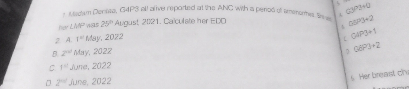 $
1. Madar Dentaa, G4P3 all alive reported at the ANC with a period of amenorhea. She wid
her LMP was 25^(th) August, 2021. Calculate her EDD A G3P3+Q
G5P3+2
2 A. 1^(st) May, 2022 C G4P3+1
B. 2^(nd) May, 2022 D. G6P3+2
C 1^(st) June, 2022
6. Her breast ch
D 2^(nd) June, 2022