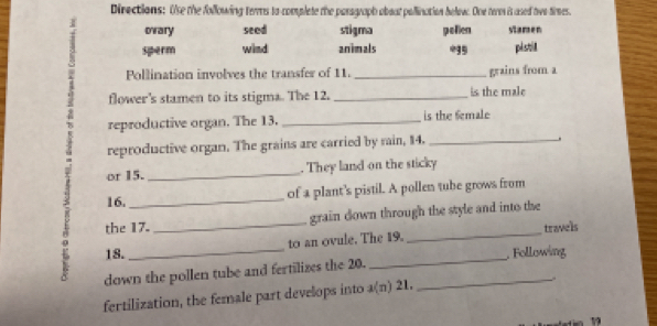 Directions: Use the following terres to complete the parograph obout pollination below. One tere is ased two times.
ovary seed stigma pollen stamen
sperm wind animals 5 pistill
Pollination involves the transfer of 11. _grains from a
flower's stamen to its stigma. The 12. _is the male
reproductive organ. The 13. _is the female
reproductive organ. The grains are carried by rain, 14._
.
or 15. _. They land on the sticky
16. _of a plant's pistil. A pollen tube grows from
the 17._ grain down through the style and into the
to an ovule. The 19. _travels
18.
down the pollen tube and fertilizes the 20. __. Following
fertilization, the female part develops into a(n) 21.
19