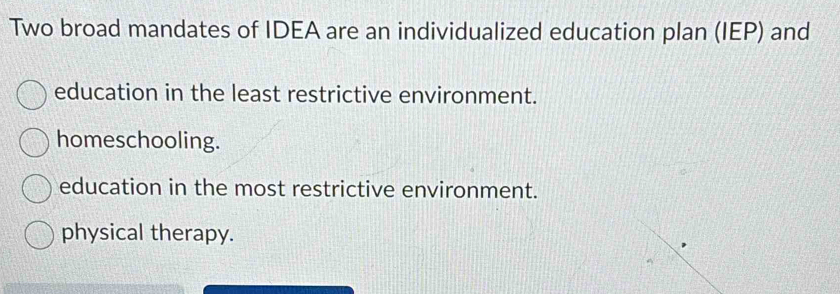 Two broad mandates of IDEA are an individualized education plan (IEP) and
education in the least restrictive environment.
homeschooling.
education in the most restrictive environment.
physical therapy.