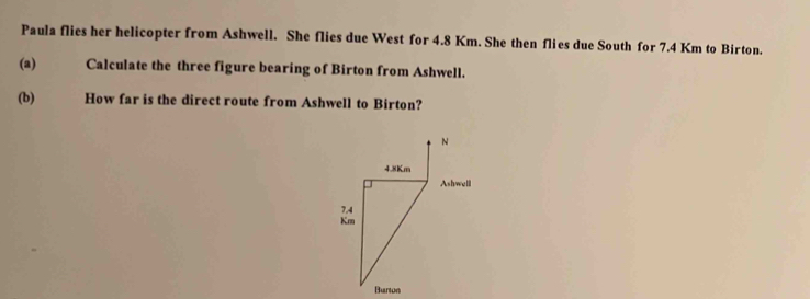 Paula flies her helicopter from Ashwell. She flies due West for 4.8 Km. She then flies due South for 7.4 Km to Birton. 
(a) Calculate the three figure bearing of Birton from Ashwell. 
(b) How far is the direct route from Ashwell to Birton?