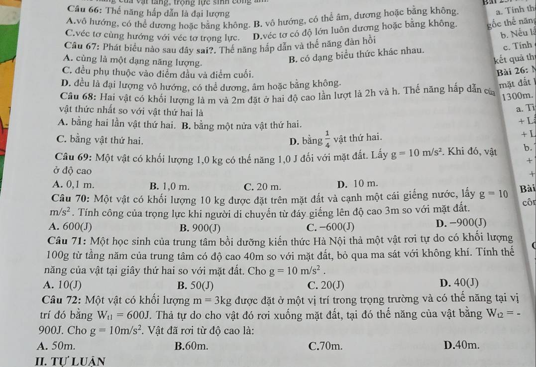 ậ t  ta n  g ,  trong lực  s inh con     
Câu 66: Thể năng hấp dẫn là đại lượng
A.vô hướng, có thể dương hoặc bằng không. B. vô hướng, có thể âm, dương hoặc bằng không. a. Tinh th
C.véc tơ cùng hướng với véc tơ trọng lực. D.véc tơ có độ lớn luôn dương hoặc bằng không. gốc thế năng
b. Nếu là
Cầu 67: Phát biểu nào sau đây sai?. Thế năng hấp dẫn và thế năng đàn hồi
c. Tính
A. cùng là một dạng năng lượng.
B. có dạng biểu thức khác nhau.
kết quả thị
C. đều phụ thuộc vào điểm đầu và điểm cuối.
Bài 26:
D. đều là đại lượng vô hướng, có thể dương, âm hoặc bằng không.
mặt đất
Câu 68: Hai vật có khối lượng là m và 2m đặt ở hai độ cao lần lượt là 2h và h. Thế năng hấp dẫn của
1300m.
vật thức nhất so với vật thứ hai là
a. Ti
A. bằng hai lần vật thứ hai. B. bằng một nửa vật thứ hai. + L
C. bằng vật thứ hai. D. bằng  1/4  vật thứ hai. + L
Câu 69: Một vật có khối lượng 1,0 kg có thế năng 1,0 J đối với mặt đất. Lấy g=10m/s^2. Khi đó, vật b.
+
ở độ cao
+
A. 0,1 m. B. 1,0 m. C. 20 m.
D. 10 m.
Câu 70: Một vật có khối lượng 10 kg được đặt trên mặt đất và cạnh một cái giếng nước, lấy g=10 Bài
m/s^2. Tính công của trọng lực khi người di chuyến từ đáy giếng lên độ cao 3m so với mặt đất. côr
A. 600(J) B. 900(J) C. −600(J) D. −900(J)
Câu 71: Một học sinh của trung tâm bồi dưỡng kiến thức Hà Nội thả một vật rơi tự do có khối lượng
100g từ tầng năm của trung tâm có độ cao 40m so với mặt đất, bỏ qua ma sát với không khí. Tính thế
năng của vật tại giây thứ hai so với mặt đất. Cho g=10m/s^2.
A. 10(J) B. 50(J) C. 20(J) D. 40 (J)
Câu 72: Một vật có khối lượng m=3kg được đặt ở một vị trí trong trọng trường và có thể năng tại vị
trí đó bằng W_t1=600J. Thả tự do cho vật đó rơi xuống mặt đất, tại đó thế năng của vật bằng W_t2=-
900J. Cho g=10m/s^2. Vật đã rơi từ độ cao là:
A. 50m. B.60m. C.70m. D.40m.
II. Tự luÂn