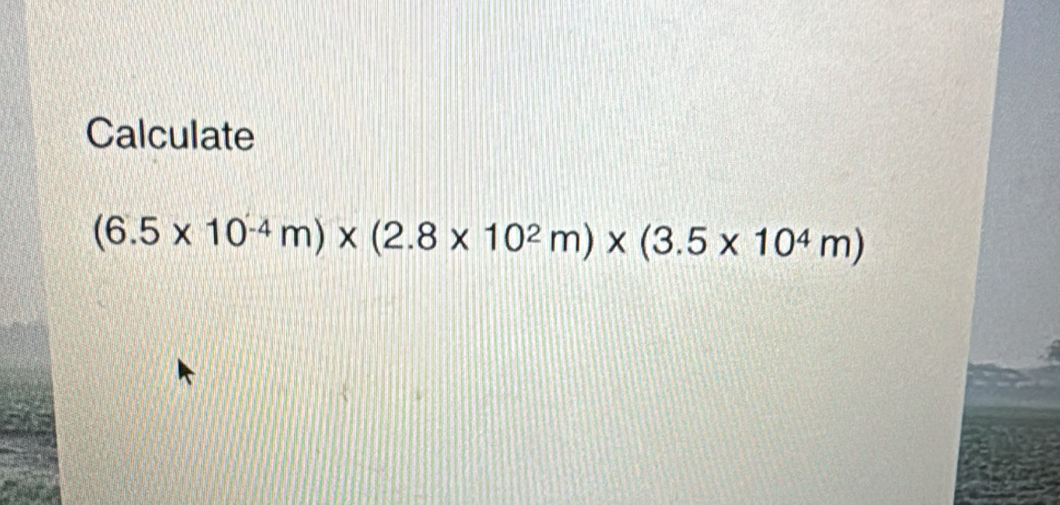 Calculate
(6.5* 10^(-4)m)* (2.8* 10^2m)* (3.5* 10^4m)