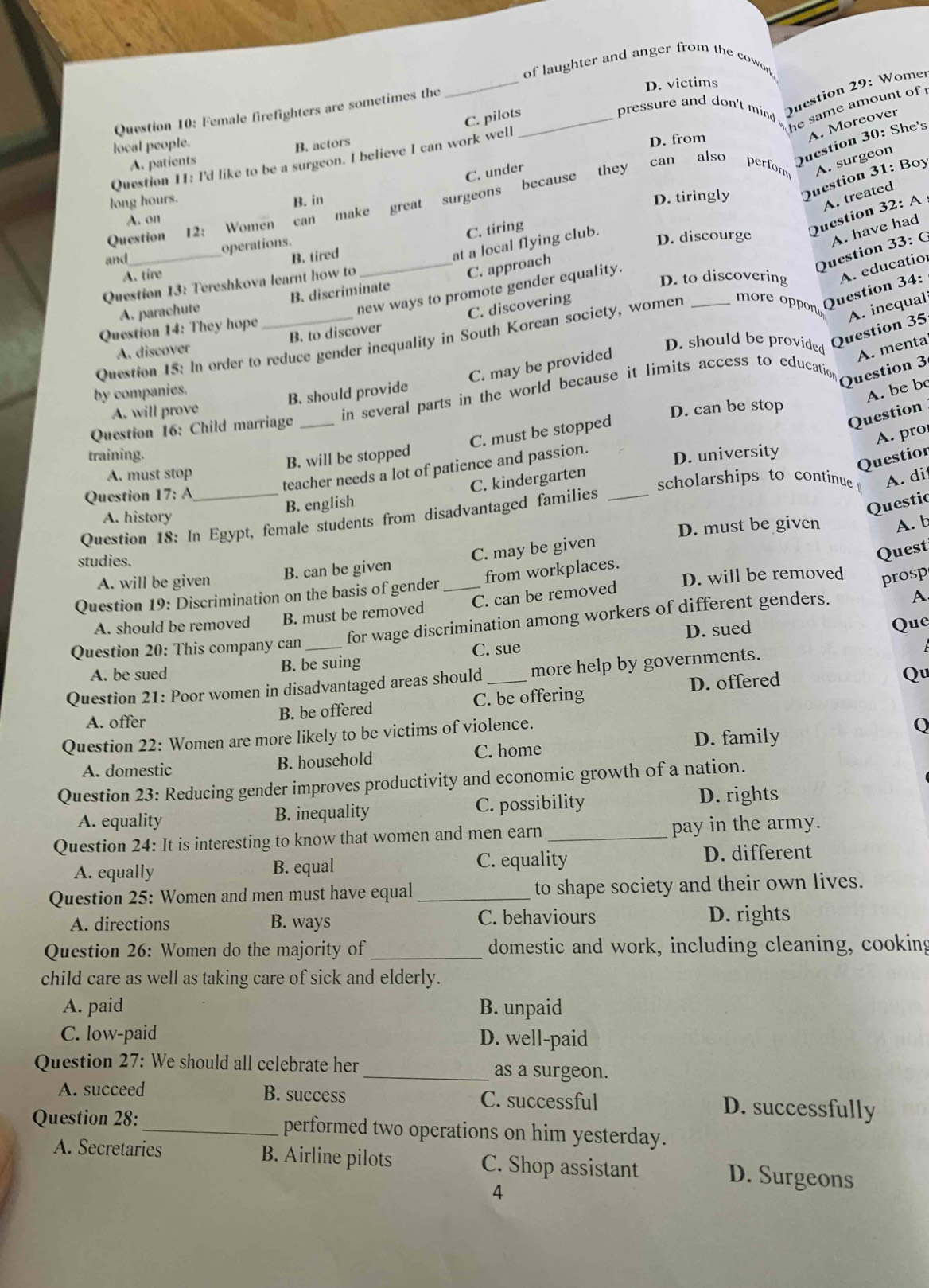 Female firefighters are sometimes the_
_
of laughter and anger from the cowon
D. victims
C. pilots
Question 29: Womer
pressure and don't mind , he same amount of '
A. Moreover
local people.
B. actors
Question 11: I'd like to be a surgeon. I believe I can work well
D. from
A. patients
Question 30: She's
C. under
long hours. B. in D. tiringly Question 31: Boy
Question 12: Women can make great surgeons because they can also perform 
A. surgeon
C. tiring
Question 32: A A. treated
A. on
_
operations.
D. discourge A. have had
and
B. tired
at a local flying club.
A. tire
C. approach
Question 33: (
Question 13: Tereshkova learnt how to
D. to discovering
new ways to promote gender equality.
A. parachute B. discriminate
C. discovering
D. should be provided
Question 35 A. inequal
Question 15: In order to reduce gender inequality in South Korean society, women _ore oppon Question 34: A. educatio
Question 14: They hope
A. discover B. to discover
C. may be provided
A. menta
Question 3
by companies.
A. will prove B. should provide
A. be be
Question 16: Child marriage _in several parts in the world because it limits access to education
D. can be stop
A. pro
B. will be stopped C. must be stopped
Question
training. D. university
Questior
teacher needs a lot of patience and passion.
A. must stop
C. kindergarten
Question 17: A scholarships to continue A. di
B. english
A. history
Question 18: In Egypt, female students from disadvantaged families_
Questic
D. must be given A. b
studies.
B. can be given C. may be given
Quest
A. will be given
Question 19: Discrimination on the basis of gender _from workplaces. D. will be removed prosp
A. should be removed B. must be removed C. can be removed
Question 20: This company can _for wage discrimination among workers of different genders.
A
A. be sued B. be suing C. sue D. sued
Que
Question 21: Poor women in disadvantaged areas should _more help by governments.
B. be offered C. be offering D. offered
Qu
A. offer
Question 22: Women are more likely to be victims of violence.
0
D. family
A. domestic B. household C. home
Question 23: Reducing gender improves productivity and economic growth of a nation.
A. equality B. inequality C. possibility D. rights
Question 24: It is interesting to know that women and men earn _pay in the army.
A. equally B. equal C. equality D. different
Question 25: Women and men must have equal _to shape society and their own lives.
A. directions B. ways C. behaviours D. rights
Question 26: Women do the majority of _domestic and work, including cleaning, cooking
child care as well as taking care of sick and elderly.
A. paid B. unpaid
C. low-paid D. well-paid
Question 27: We should all celebrate her _as a surgeon.
A. succeed B. success C. successful D. successfully
Question 28: _performed two operations on him yesterday.
A. Secretaries B. Airline pilots C. Shop assistant D. Surgeons
4