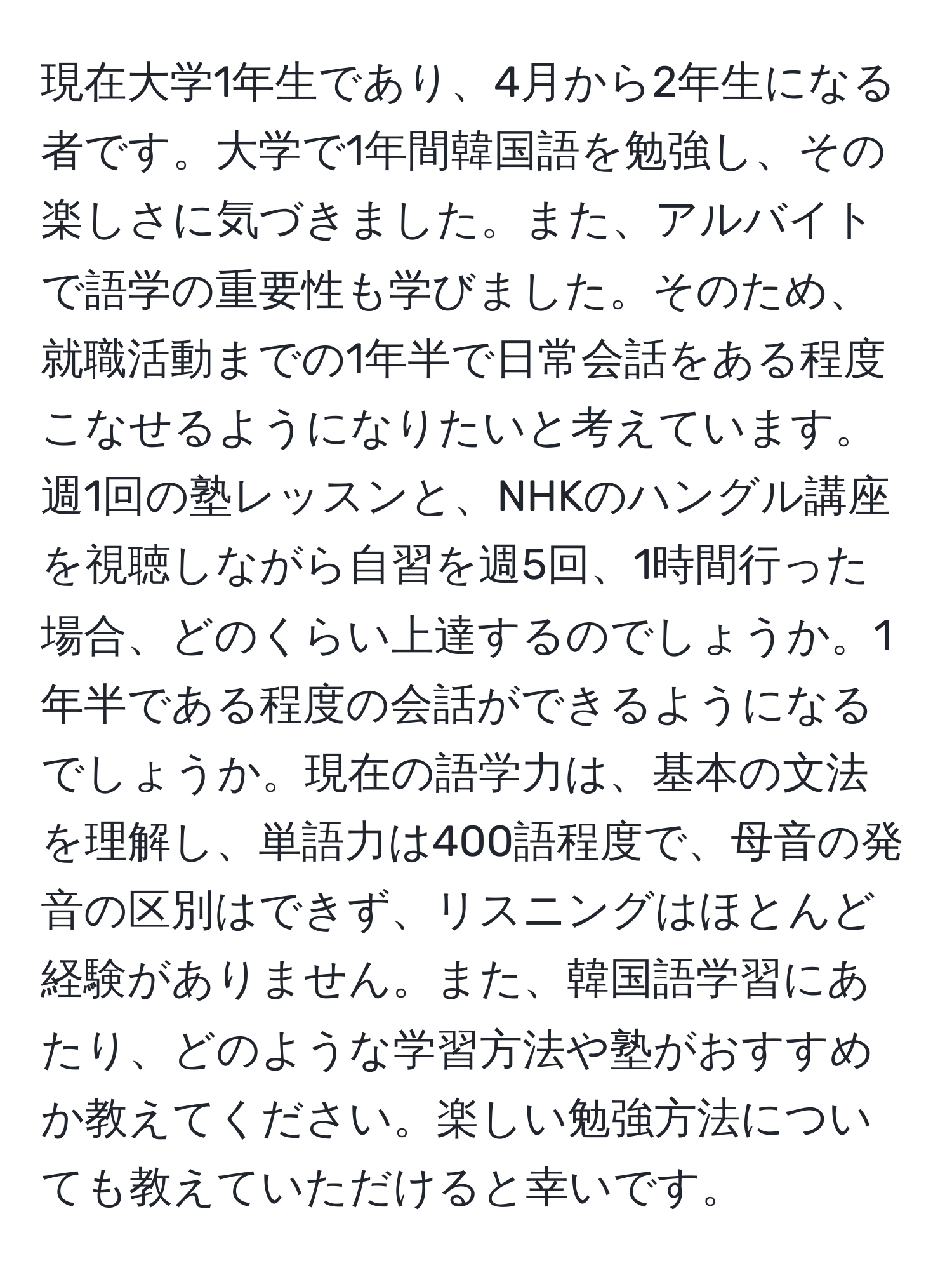 現在大学1年生であり、4月から2年生になる者です。大学で1年間韓国語を勉強し、その楽しさに気づきました。また、アルバイトで語学の重要性も学びました。そのため、就職活動までの1年半で日常会話をある程度こなせるようになりたいと考えています。週1回の塾レッスンと、NHKのハングル講座を視聴しながら自習を週5回、1時間行った場合、どのくらい上達するのでしょうか。1年半である程度の会話ができるようになるでしょうか。現在の語学力は、基本の文法を理解し、単語力は400語程度で、母音の発音の区別はできず、リスニングはほとんど経験がありません。また、韓国語学習にあたり、どのような学習方法や塾がおすすめか教えてください。楽しい勉強方法についても教えていただけると幸いです。