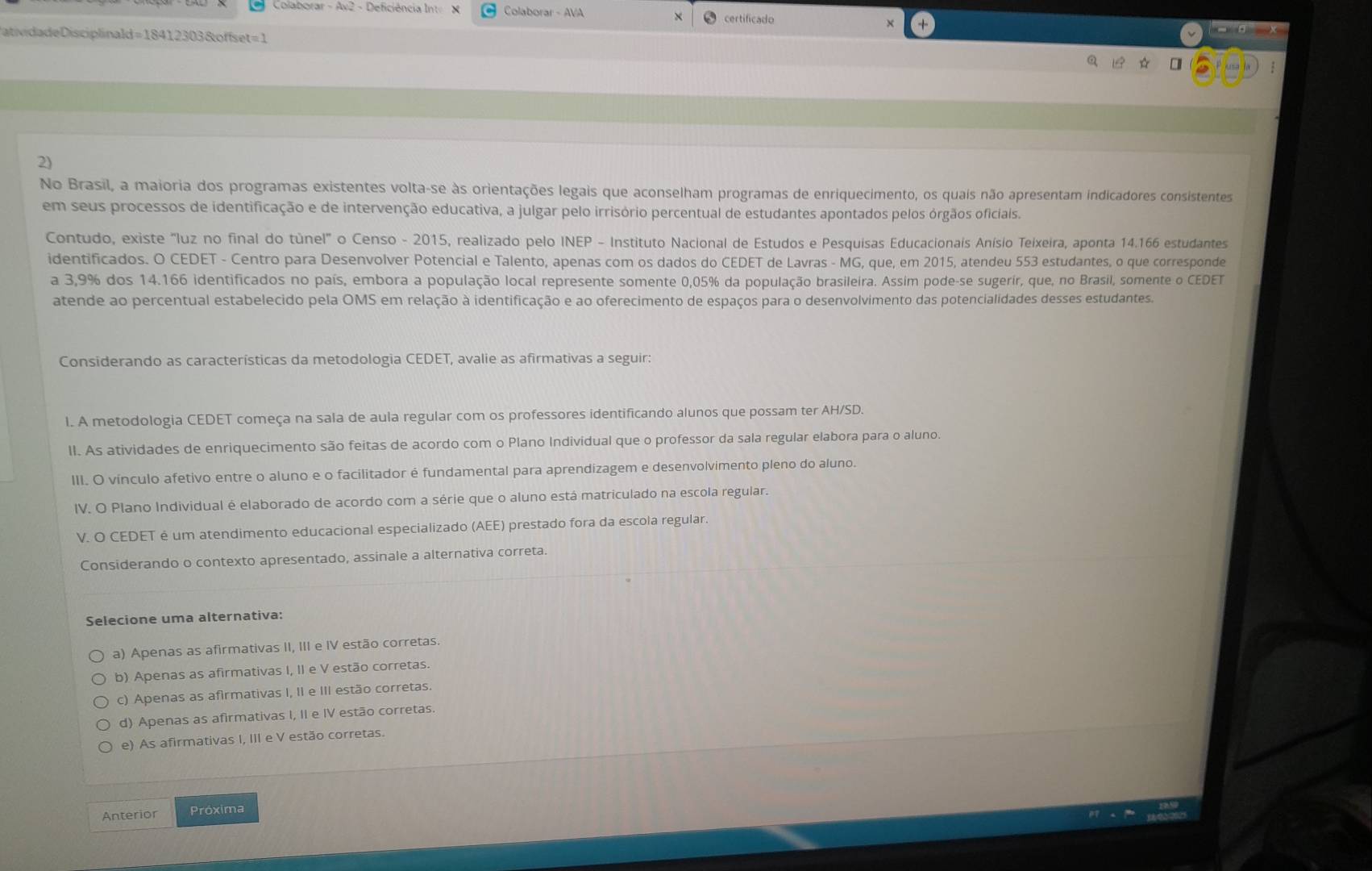 Colaborar - Av2 - Deficiência Int X Colaborar - AVA × certificado
DatividadeDisciplinald =18412303 & offset= 1 - a x
2)
No Brasil, a maioria dos programas existentes volta-se às orientações legais que aconselham programas de enriquecimento, os quais não apresentam indicadores consistentes
em seus processos de identificação e de intervenção educativa, a julgar pelo irrisório percentual de estudantes apontados pelos órgãos oficiais.
Contudo, existe "luz no final do tùnel" o Censo - 2015, realizado pelo INEP - Instituto Nacional de Estudos e Pesquisas Educacionais Anísio Teixeira, aponta 14.166 estudantes
identificados. O CEDET - Centro para Desenvolver Potencial e Talento, apenas com os dados do CEDET de Lavras - MG, que, em 2015, atendeu 553 estudantes, o que corresponde
a 3,9% dos 14.166 identificados no país, embora a população local represente somente 0,05% da população brasileira. Assim pode-se sugerir, que, no Brasil, somente o CEDET
atende ao percentual estabelecido pela OMS em relação à identificação e ao oferecimento de espaços para o desenvolvimento das potencialidades desses estudantes.
Considerando as características da metodologia CEDET, avalie as afirmativas a seguir:
l. A metodologia CEDET começa na sala de aula regular com os professores identificando alunos que possam ter AH/SD.
II. As atividades de enriquecimento são feitas de acordo com o Plano Individual que o professor da sala regular elabora para o aluno
III. O vínculo afetivo entre o aluno e o facilitador é fundamental para aprendizagem e desenvolvimento pleno do aluno.
IV. O Plano Individual é elaborado de acordo com a série que o aluno está matriculado na escola regular.
V. O CEDET é um atendimento educacional especializado (AEE) prestado fora da escola regular.
Considerando o contexto apresentado, assinale a alternativa correta.
Selecione uma alternativa:
a) Apenas as afirmativas II, III e IV estão corretas
b) Apenas as afirmativas I, II e V estão corretas.
c) Apenas as afirmativas I, II e III estão corretas.
d) Apenas as afirmativas I, II e IV estão corretas.
e) As afirmativas I, III e V estão corretas.
Anterior Próxima