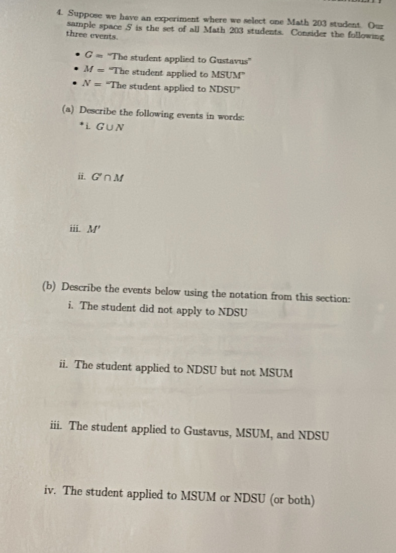 Suppose we have an experiment where we select one Math 203 student. Our 
sample space S is the set of all Math 203 students. Consider the following 
three events.
G= ''The student applied to Gustavus''
M= "The student applied to MSUM''
N= “The student applied to NDSU'
(a) Describe the following events in words: 
i G∪ N
ii. G'∩ M
iii. M'
(b) Describe the events below using the notation from this section: 
i. The student did not apply to NDSU 
ii. The student applied to NDSU but not MSUM 
iii. The student applied to Gustavus, MSUM, and NDSU 
iv. The student applied to MSUM or NDSU (or both)