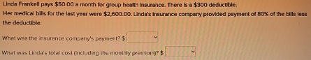 lInda Frankell pays $50.00 a month for group health insurance. There is a $300 deductible 
Her medical bills for the last year were $2,600.00. Linda's insurance company provided payment of 80% of the bills less 
the deductible. 
What was the insurance company's payment? $ □
What was Linda's total cost (including the monthly premium)? $ □