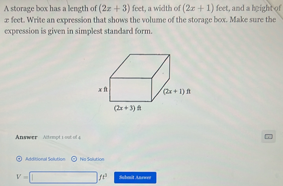 A storage box has a length of (2x+3) feet, a width of (2x+1) feet, and a height of
x feet. Write an expression that shows the volume of the storage box. Make sure the
expression is given in simplest standard form.
nswer Attempt 1 out of 4
+ Additional Solution No Solution
V=□ ft^3 Submit Answer