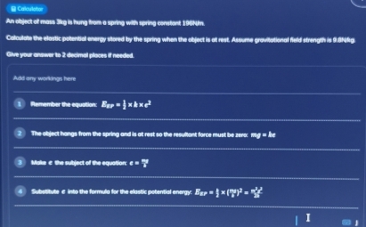 Calculator 
An object of mass 3kg is hung from a spring with spring constant 196N/m. 
Colculate the elastic potential energy stored by the spring when the object is at rest. Assume gravitational field strength is 9.9M%g. 
Give your answer to 2 decimal places if needed. 
Add any workings here 
Remember the equation E_aP= 1/2 * kπ r^2
The object hangs from the spring and is at rest so the resultant force must be zer0: 1g = Âc
Make c the subject of the equation e= mg/R 
Substitute c into the formula for the elastic potential energy: E_av= k/2 * ( mg/R )^2= m^2g^2/2R 
1