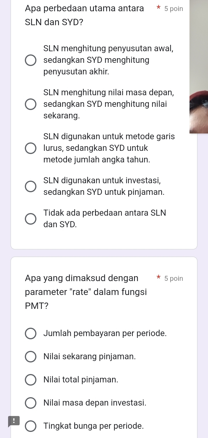 Apa perbedaan utama antara 5 poin
SLN dan SYD?
SLN menghitung penyusutan awal,
sedangkan SYD menghitung
penyusutan akhir.
SLN menghitung nilai masa depan,
sedangkan SYD menghitung nilai
sekarang.
SLN digunakan untuk metode garis
lurus, sedangkan SYD untuk
metode jumlah angka tahun.
SLN digunakan untuk investasi,
sedangkan SYD untuk pinjaman.
Tidak ada perbedaan antara SLN
dan SYD.
Apa yang dimaksud dengan 5 poin
parameter "rate" dalam fungsi
PMT?
Jumlah pembayaran per periode.
Nilai sekarang pinjaman.
Nilai total pinjaman.
Nilai masa depan investasi.
! Tingkat bunga per periode.