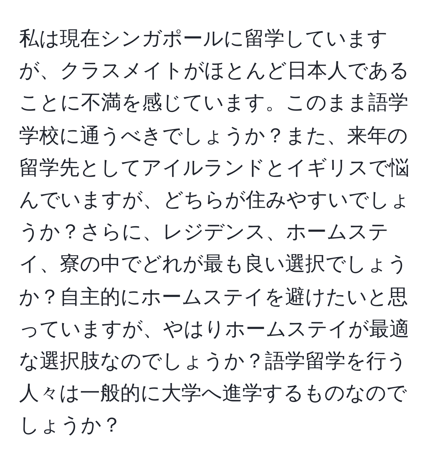 私は現在シンガポールに留学していますが、クラスメイトがほとんど日本人であることに不満を感じています。このまま語学学校に通うべきでしょうか？また、来年の留学先としてアイルランドとイギリスで悩んでいますが、どちらが住みやすいでしょうか？さらに、レジデンス、ホームステイ、寮の中でどれが最も良い選択でしょうか？自主的にホームステイを避けたいと思っていますが、やはりホームステイが最適な選択肢なのでしょうか？語学留学を行う人々は一般的に大学へ進学するものなのでしょうか？