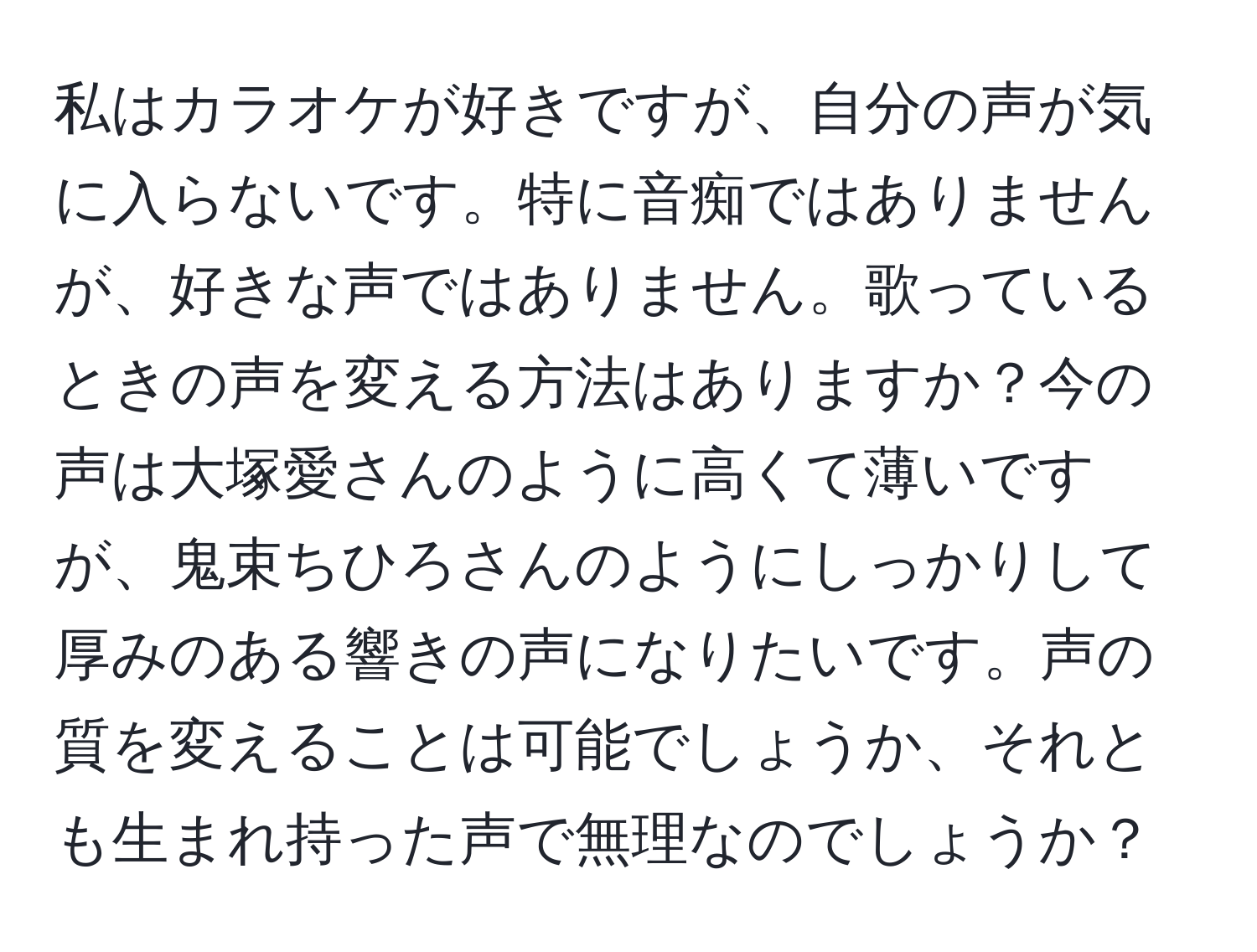 私はカラオケが好きですが、自分の声が気に入らないです。特に音痴ではありませんが、好きな声ではありません。歌っているときの声を変える方法はありますか？今の声は大塚愛さんのように高くて薄いですが、鬼束ちひろさんのようにしっかりして厚みのある響きの声になりたいです。声の質を変えることは可能でしょうか、それとも生まれ持った声で無理なのでしょうか？