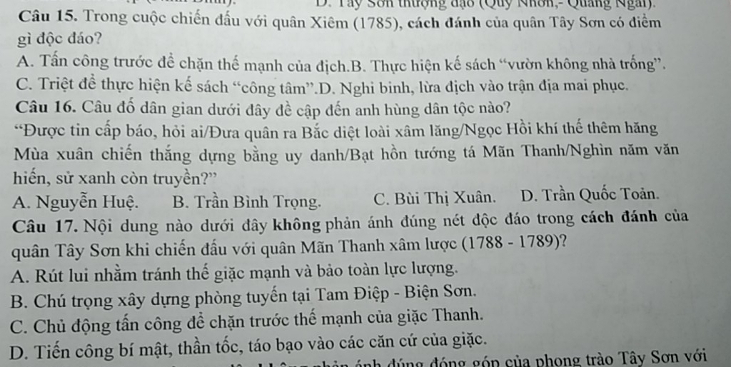 Tây Sôn thượng đạo (Quy Nhôn,- Quang Ngày)
Câu 15. Trong cuộc chiến đấu với quân Xiêm (1785), cách đánh của quân Tây Sơn có điểm
gì độc đáo?
A. Tấn công trước để chặn thế mạnh của địch.B. Thực hiện kế sách “vườn không nhà trống”.
C. Triệt đề thực hiện kế sách “công tâm”.D. Nghi binh, lừa địch vào trận địa mai phục.
Câu 16. Câu đố dân gian dưới đây đề cập đến anh hùng dân tộc nào?
“Được tin cấp báo, hỏi ai/Đưa quân ra Bắc diệt loài xâm lăng/Ngọc Hồi khí thế thêm hăng
Mùa xuân chiến thắng dựng bằng uy danh/Bạt hồn tướng tá Mãn Thanh/Nghìn năm văn
hiến, sử xanh còn truyền?”
A. Nguyễn Huệ. B. Trần Bình Trọng. C. Bùi Thị Xuân. D. Trần Quốc Toản.
Câu 17. Nội dung nào dưới đây không phản ánh đúng nét độc đáo trong cách đánh của
quân Tây Sơn khi chiến đấu với quân Mãn Thanh xâm lược (1788 - 1789)?
A. Rút lui nhằm tránh thế giặc mạnh và bảo toàn lực lượng.
B. Chú trọng xây dựng phòng tuyến tại Tam Điệp - Biện Sơn.
C. Chủ động tấn công để chặn trước thế mạnh của giặc Thanh.
D. Tiến công bí mật, thần tốc, táo bạo vào các căn cứ của giặc.
nh đúng đóng góp của phong trào Tây Sơn với