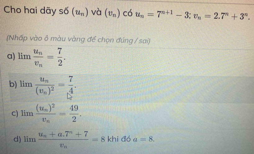 Cho hai dãy số (u_n) và (v_n) có u_n=7^(n+1)-3; v_n=2.7^n+3^n. 
(Nhấp vào ô màu vàng để chọn đúng / sai)
a) limlimits frac u_nv_n= 7/2 .
b) limlimits frac u_n(v_n)^2= 7/4 .
c) limlimits frac (u_n)^2v_n= 49/2 .
d) limlimits frac u_n+a.7^n+7v_n=8 khi đó a=8.