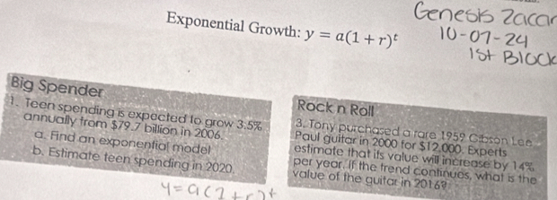 Exponential Growth: y=a(1+r)^t
Big Spender Rock n Roll 
1. Teen spending is expected to grow 3:5% Paul guitar in 2000 for $12,000. Experts 
3. Tony purchased a rare 1959 Gibson Lee 
annually from $79.7 billion in 2006. estimate that its value will increase by 14%
a. Find an exponential model per year. If the trend continues, what is the 
b. Estimate teen spending in 2020. value of the guitar in 2016