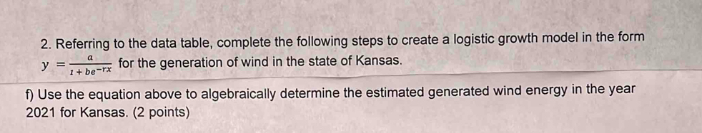 Referring to the data table, complete the following steps to create a logistic growth model in the form
y= a/1+be^(-rx)  for the generation of wind in the state of Kansas. 
f) Use the equation above to algebraically determine the estimated generated wind energy in the year 
2021 for Kansas. (2 points)