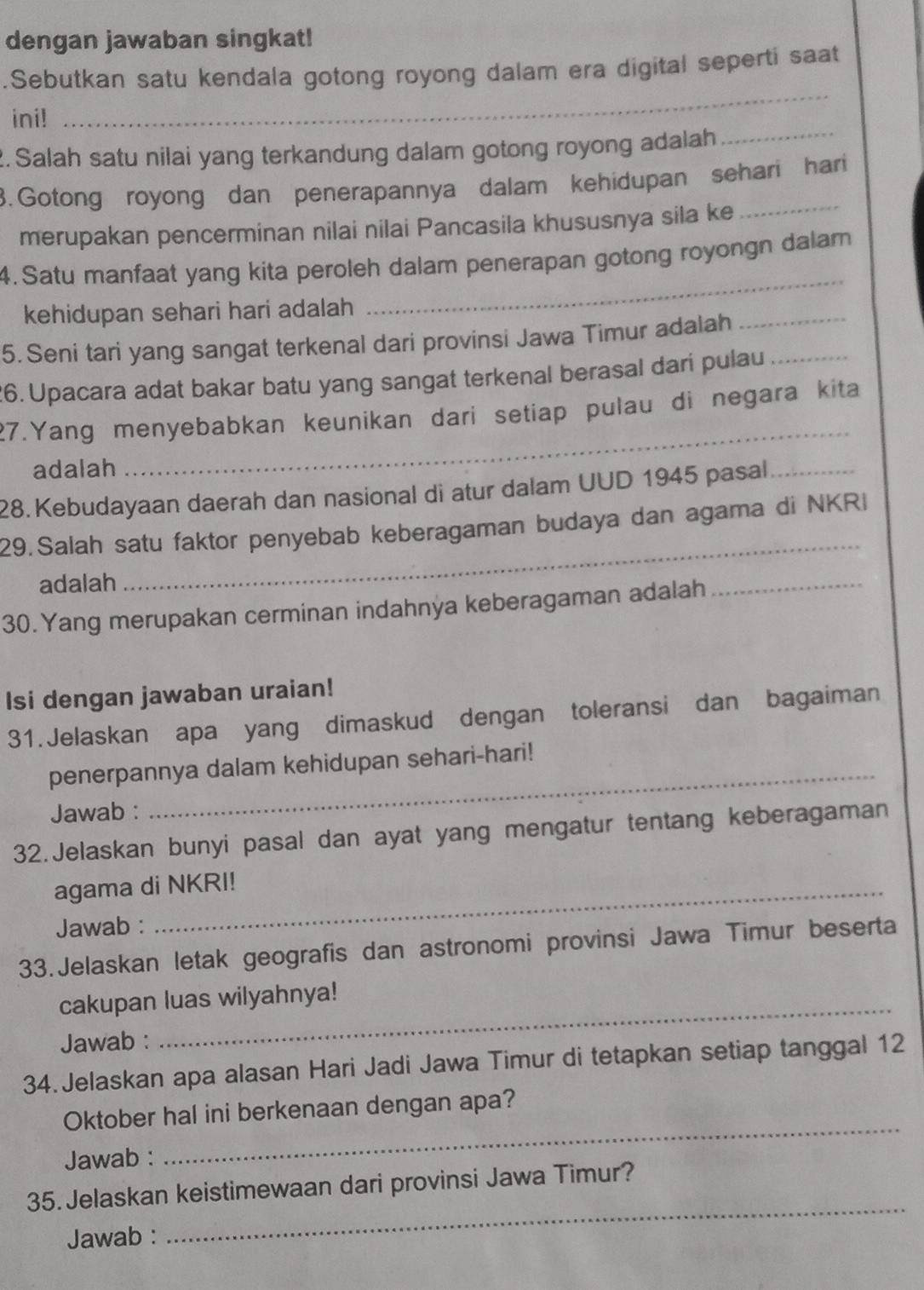 dengan jawaban singkat!
_
.Sebutkan satu kendala gotong royong dalam era digital seperti saat
_
ini!
2. Salah satu nilai yang terkandung dalam gotong royong adalah
3. Gotong royong dan penerapannya dalam kehidupan sehari hari
merupakan pencerminan nilai nilai Pancasila khususnya sila ke
4. Satu manfaat yang kita peroleh dalam penerapan gotong royongn dalam
kehidupan sehari hari adalah
_
5. Seni tari yang sangat terkenal dari provinsi Jawa Timur adalah
_
26. Upacara adat bakar batu yang sangat terkenal berasal dari pulau_
27.Yang menyebabkan keunikan dari setiap pulau di negara kita
adalah
_
28.Kebudayaan daerah dan nasional di atur dalam UUD 1945 pasal_
29.Salah satu faktor penyebab keberagaman budaya dan agama di NKRI
adalah
_
30. Yang merupakan cerminan indahnya keberagaman adalah
_
Isi dengan jawaban uraian!
31.Jelaskan apa yang dimaskud dengan toleransi dan bagaiman
penerpannya dalam kehidupan sehari-hari!
Jawab :
_
32.Jelaskan bunyi pasal dan ayat yang mengatur tentang keberagaman
agama di NKRI!
Jawab :
33. Jelaskan letak geografis dan astronomi provinsi Jawa Timur beserta
cakupan luas wilyahnya!
Jawab :
_
34. Jelaskan apa alasan Hari Jadi Jawa Timur di tetapkan setiap tanggal 12
Oktober hal ini berkenaan dengan apa?
Jawab :
_
_
35. Jelaskan keistimewaan dari provinsi Jawa Timur?
Jawab :