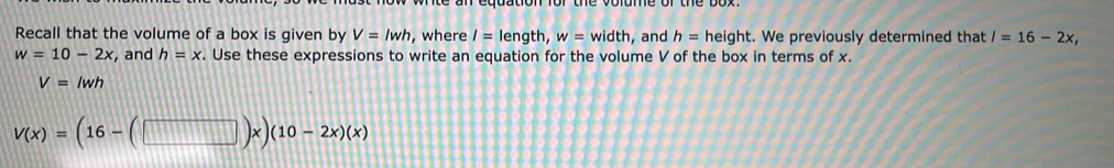 Recall that the volume of a box is given by V=lwh , where I= length, w=width , and h= height. We previously determined that l=16-2x,
w=10-2x , and h=x. Use these expressions to write an equation for the volume V of the box in terms of x.
V=lwh
V(x)=(16-(□ )x)(10-2x)(x)