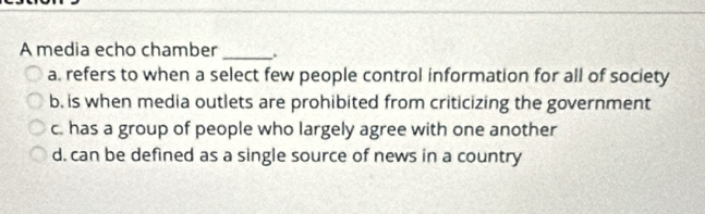 A media echo chamber _.
a. refers to when a select few people control information for all of society
b, is when media outlets are prohibited from criticizing the government
c. has a group of people who largely agree with one another
d. can be defined as a single source of news in a country