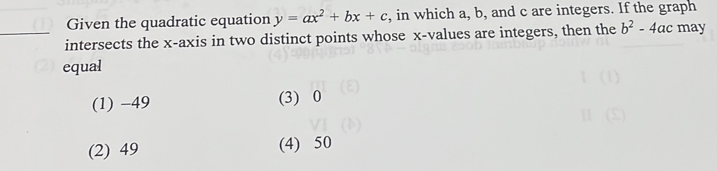 Given the quadratic equation y=ax^2+bx+c , in which a, b, and c are integers. If the graph
_intersects the x-axis in two distinct points whose x -values are integers, then the b^2-4ac may
equal
(1) −49 (3) 0
(2) 49 (4) 50