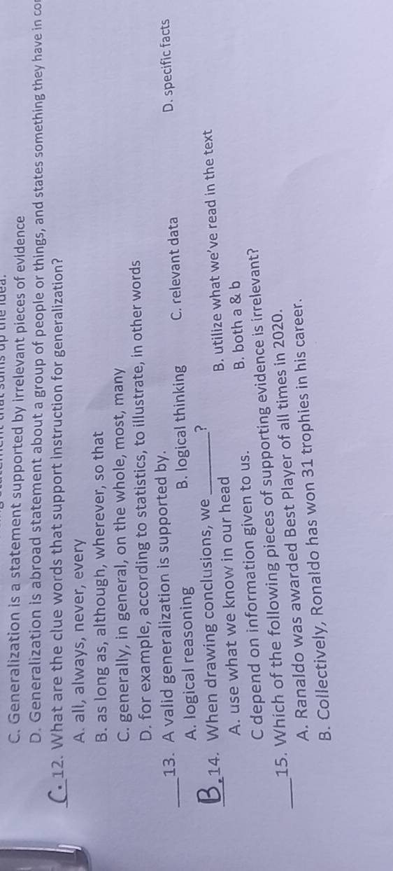 sams up the lde a
C. Generalization is a statement supported by irrelevant pieces of evidence
D. Generalization is abroad statement about a group of people or things, and states something they have in co
_
12. What are the clue words that support instruction for generalization?
A. all, always, never, every
B. as long as, although, wherever, so that
C. generally, in general, on the whole, most, many
D. for example, according to statistics, to illustrate, in other words
_
13. A valid generalization is supported by.
A. logical reasoning B. logical thinking C. relevant data D. specific facts
_
14. When drawing conclusions, we_ ?
A. use what we know in our head B. utilize what we’ve read in the text
C depend on information given to us. B. both a & b
_
15. Which of the following pieces of supporting evidence is irrelevant?
A. Ranaldo was awarded Best Player of all times in 2020.
B. Collectively, Ronaldo has won 31 trophies in his career.