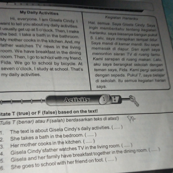 My Daily Activities Kegiatan Harianku 
Hi, everyone. I am Gisela Cindy. I Hai, semua. Saya Gisela Cindy. Say 
want to tell you about my daily activities. ingin memberitahu tentang kegiatan 
I usually get up at 5 o'clock. Then, I make harianku, saya biasanya bangun pukul 
the bed. I take a bath in the bathroom. 5. Lalu, saya merapikan tempat tidur 
My mother cooks in the kitchen. And, my Saya mandi di kamar mandi. Ibu saya 
father watches TV news in the living memasak di dapur. Dan aysh saya 
room. We have breakfast in the dining menonton siaran TV di ruang tamu. 
room. Then, I go to school with my friend, Kami sarapan di ruang makan. Laiu. 
Fida. We go to school by bicycle. At aku saya berangkat sekolah dengan. 
seven o'clock, I study at school. That's teman saya, Fida. Kami pergi sekolah 
my daily activities. dengan sepeda. Pukul 7, saya belajar 
di sekolah. Itu semua kegiatan harian 
saya. 
Activity 1 。 
State T (true) or F (false) based on the text! 
Tulis T (benar) atau F(salah) berdasarkan teks di atas!) 
1 The text is about Gisela Cindy's daily activities. ( ..... ) 
2 She takes a bath in the bedroom. (_ 
3 Her mother cooks in the kitchen. ( ..... 
4. Gisela Cindy'sfather watches TV in the living room. ( _) 
5 Gisela and her family have breakfast together in the dining room. (_ ) 
She goes to school with her friend on foot. (_ )