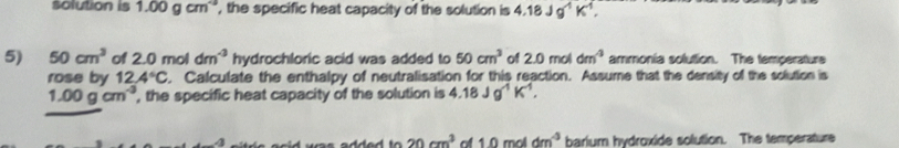 solution is 1.00gcm^(-3) , the specific heat capacity of the solution is 4.18Jg^1K^1, 
5) 50cm^3 of 2.0moldm^(-3) hydrochloric acid was added to 50cm^3 of 2.0 mol dm^4 ammonia soluttion. The temperature 
rose by 12.4°C. Calculate the enthalpy of neutralisation for this reaction. Assume that the density of the solution is
1.00gcm^(-3) , the specific heat capacity of the solution is 4.18Jg^(-1)K^(-1),
20cm^3 of 1.0moldm^(-3) barium hydroxide solution. The temperature