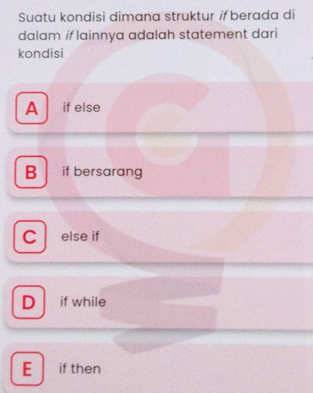 Suatu kondisi dimana struktur if berada di
dalam if lainnya adalah statement dari
kondisi
A if else
B if bersarang
C else if
D if while
E if then