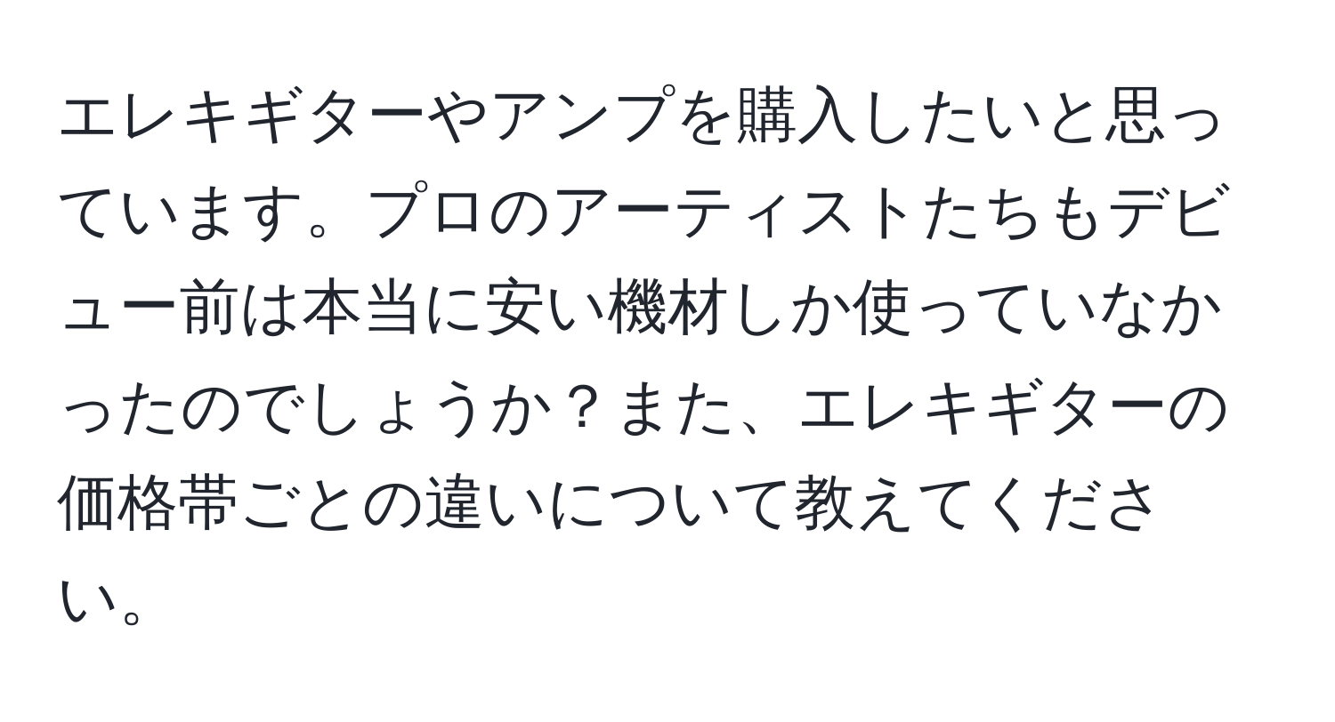 エレキギターやアンプを購入したいと思っています。プロのアーティストたちもデビュー前は本当に安い機材しか使っていなかったのでしょうか？また、エレキギターの価格帯ごとの違いについて教えてください。