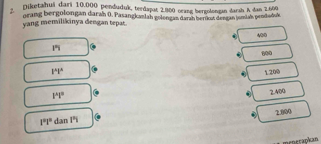 Diketahui dari 10.000 penduduk, terdapat 2.800 orang bergolongan darah A dan 2.600
orang bergolongan darah 0. Pasangkanlah golongan darah berikut dengan jumlah penduduk
yang memilikinya dengan tepat.
400
1^8i
l^Al^A 800
1.200
1^A1^B
2.400
2.800
1^81^8 dan 1^ni
menerapkan